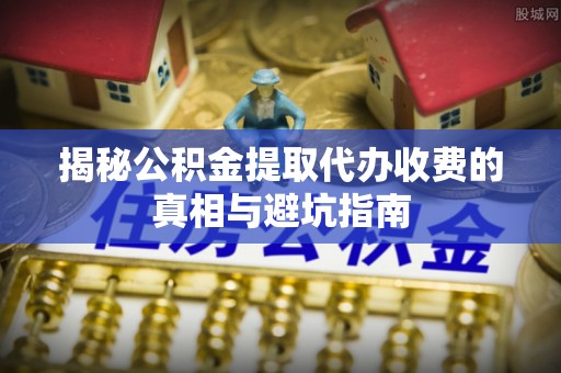 神池揭秘公积金提取代办收费的真相与避坑指南