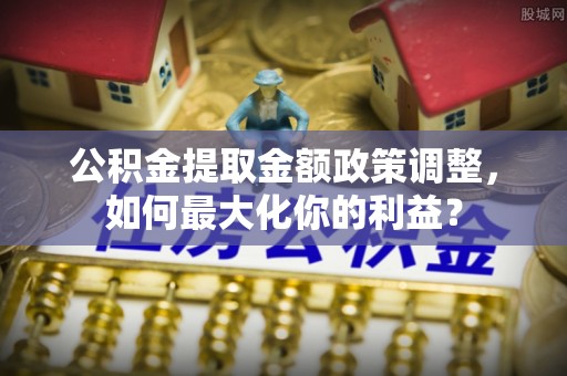 神池公积金提取金额政策调整，如何最大化你的利益？