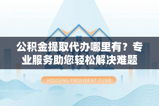 神池公积金提取代办哪里有？专业服务助您轻松解决难题