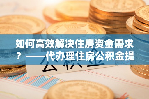 神池如何高效解决住房资金需求？——代办理住房公积金提取服务全解析