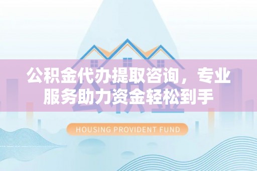 神池公积金代办提取咨询，专业服务助力资金轻松到手
