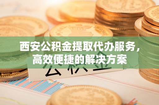 神池西安公积金提取代办服务，高效便捷的解决方案