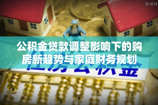 神池公积金贷款调整影响下的购房新趋势与家庭财务规划