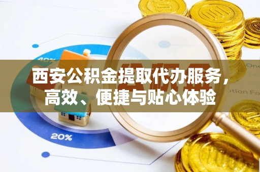神池西安公积金提取代办服务，高效、便捷与贴心体验
