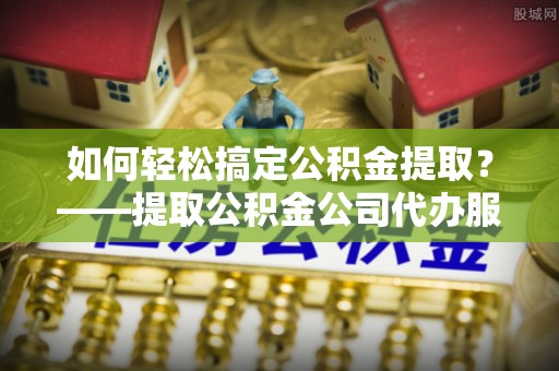 神池如何轻松搞定公积金提取？——提取公积金公司代办服务全解析