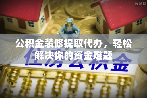 神池公积金装修提取代办，轻松解决你的资金难题