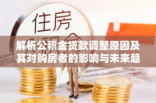 神池解析公积金贷款调整原因及其对购房者的影响与未来趋势