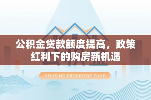 神池公积金贷款额度提高，政策红利下的购房新机遇