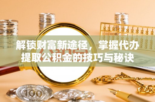 神池解锁财富新途径，掌握代办提取公积金的技巧与秘诀