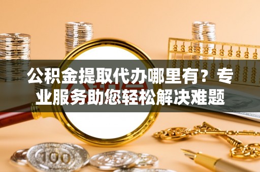 神池公积金提取代办哪里有？专业服务助您轻松解决难题