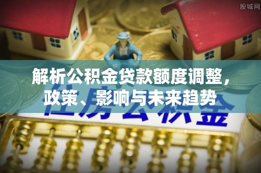 神池解析公积金贷款额度调整，政策、影响与未来趋势