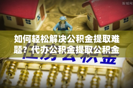 神池如何轻松解决公积金提取难题？代办公积金提取公积金服务详解
