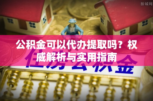 神池公积金可以代办提取吗？权威解析与实用指南