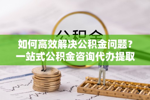 神池如何高效解决公积金问题？一站式公积金咨询代办提取服务全解析
