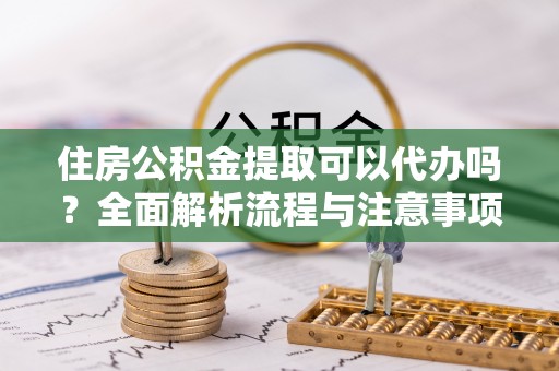 神池住房公积金提取可以代办吗？全面解析流程与注意事项