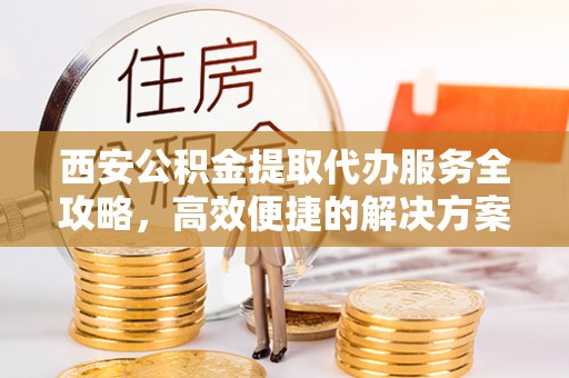 神池西安公积金提取代办服务全攻略，高效便捷的解决方案