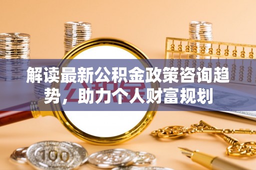 神池解读最新公积金政策咨询趋势，助力个人财富规划